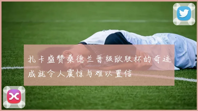 扎卡盛赞桑德兰晋级欧联杯的奇迹成就令人震惊与难以置信