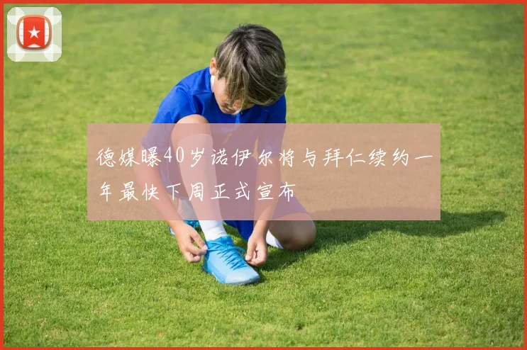 德媒曝40岁诺伊尔将与拜仁续约一年最快下周正式宣布