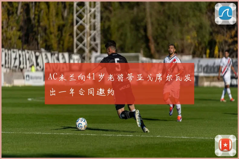 AC米兰向41岁老将蒂亚戈席尔瓦发出一年合同邀约