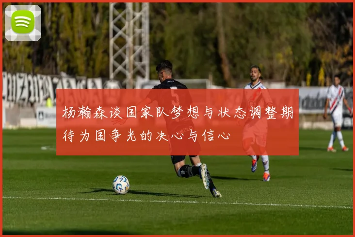 杨瀚森谈国家队梦想与状态调整期待为国争光的决心与信心