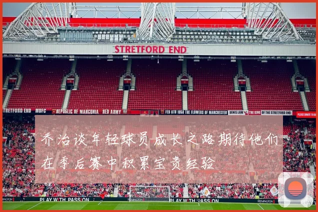 乔治谈年轻球员成长之路期待他们在季后赛中积累宝贵经验